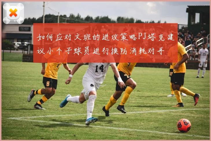 如何应对文班的进攻策略PJ塔克建议小个子球员进行换防消耗对手
