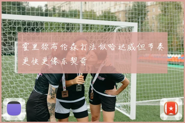 霍里称布伦森打法似哈达威但节奏更快更像东契奇