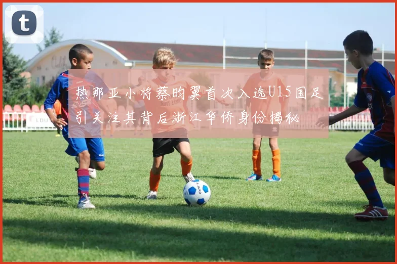 热那亚小将蔡昀翼首次入选U15国足引关注其背后浙江华侨身份揭秘