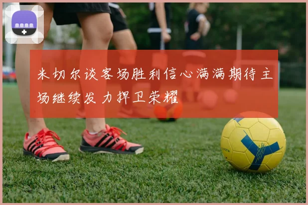 米切尔谈客场胜利信心满满期待主场继续发力捍卫荣耀