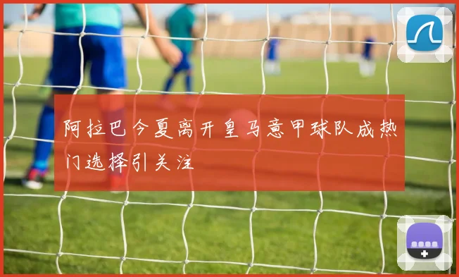 阿拉巴今夏离开皇马意甲球队成热门选择引关注