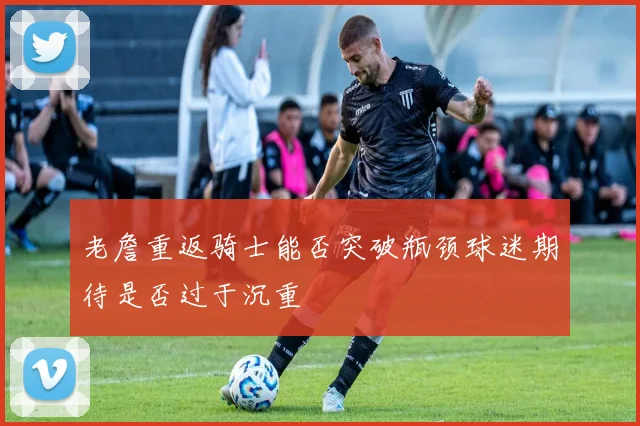 老詹重返骑士能否突破瓶颈球迷期待是否过于沉重