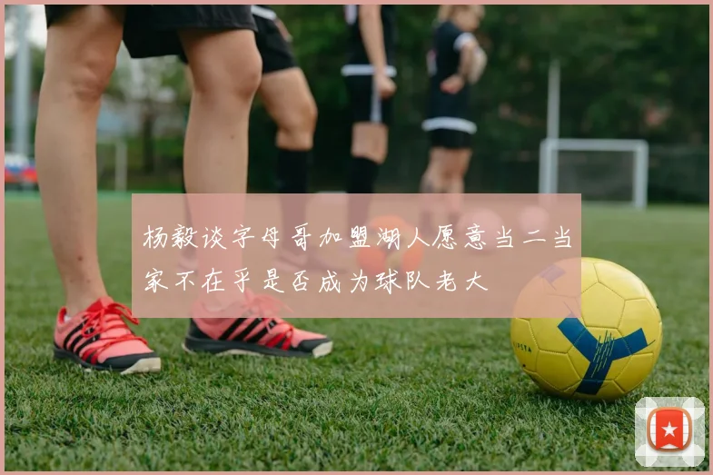 杨毅谈字母哥加盟湖人愿意当二当家不在乎是否成为球队老大