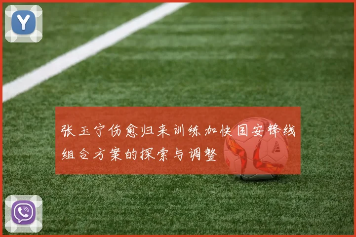 张玉宁伤愈归来训练加快国安锋线组合方案的探索与调整